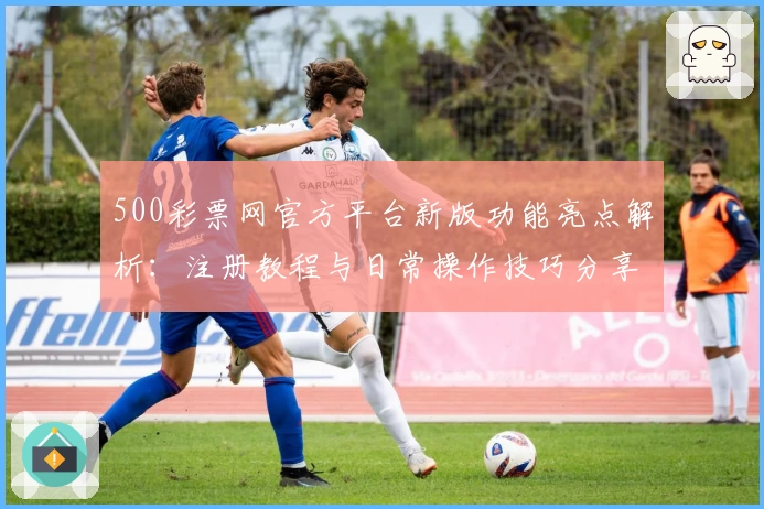 500彩票网官方平台新版功能亮点解析:注册教程与日常操作技巧分享
