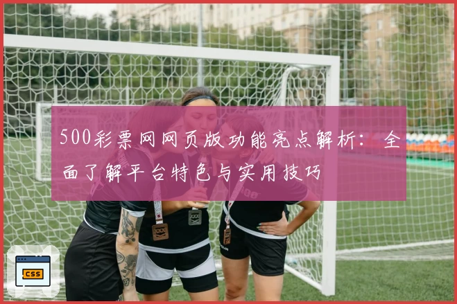 500彩票网网页版功能亮点解析：全面了解平台特色与实用技巧