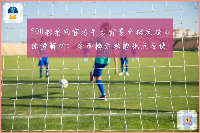 500彩票网官方平台背景介绍及核心优势解析:全面揭示功能亮点与使用体验