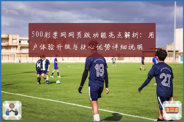 500彩票网网页版功能亮点解析：用户体验升级与核心优势详细说明