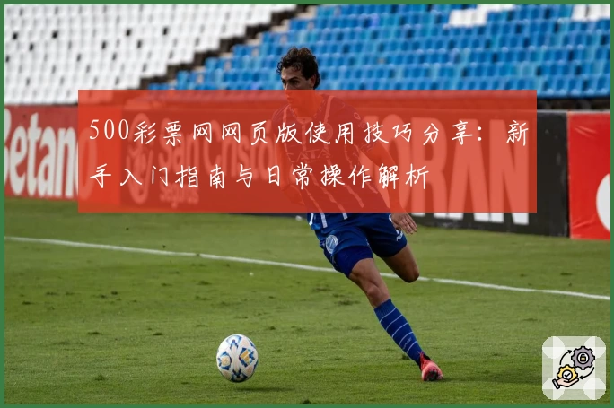 500彩票网网页版使用技巧分享：新手入门指南与日常操作解析