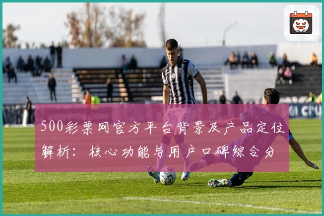 500彩票网官方平台背景及产品定位解析：核心功能与用户口碑综合分析