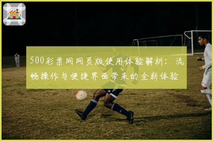 500彩票网网页版使用体验解析：流畅操作与便捷界面带来的全新体验
